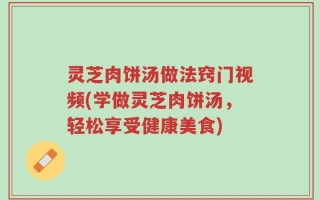 灵芝肉饼汤做法窍门视频(学做灵芝肉饼汤，轻松享受健康美食)