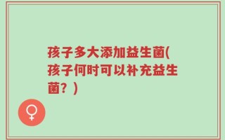 孩子多大添加益生菌(孩子何时可以补充益生菌？)