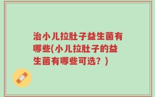 治小儿拉肚子益生菌有哪些(小儿拉肚子的益生菌有哪些可选？)