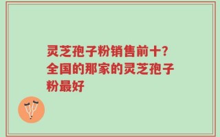 灵芝孢子粉销售前十？全国的那家的灵芝孢子粉最好