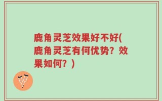 鹿角灵芝效果好不好(鹿角灵芝有何优势？效果如何？)