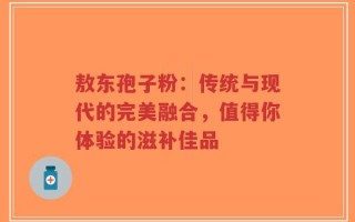 敖东孢子粉：传统与现代的完美融合，值得你体验的滋补佳品