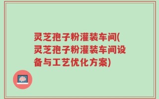 灵芝孢子粉灌装车间(灵芝孢子粉灌装车间设备与工艺优化方案)