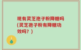 现有灵芝孢子粉降糖吗(灵芝孢子粉有降糖功效吗？)