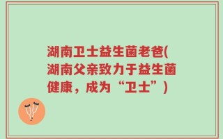 湖南卫士益生菌老爸(湖南父亲致力于益生菌健康，成为“卫士”)