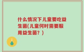 什么情况下儿童要吃益生菌(儿童何时需要服用益生菌？)