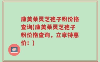 康美莱灵芝孢子粉价格查询(康美莱灵芝孢子粉价格查询，立享特惠价！)