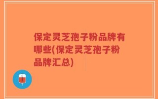 保定灵芝孢子粉品牌有哪些(保定灵芝孢子粉品牌汇总)