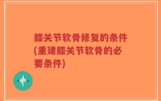膝关节软骨修复的条件(重建膝关节软骨的必要条件)