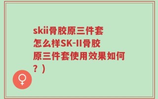 skii骨胶原三件套怎么样SK-II骨胶原三件套使用效果如何？)
