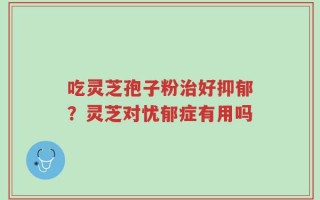 吃灵芝孢子粉治好抑郁？灵芝对忧郁症有用吗