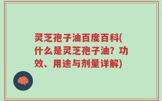 灵芝孢子油百度百科(什么是灵芝孢子油？功效、用途与剂量详解)