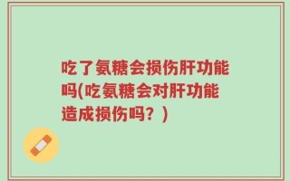 吃了氨糖会损伤肝功能吗(吃氨糖会对肝功能造成损伤吗？)