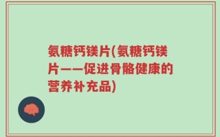 氨糖钙镁片(氨糖钙镁片——促进骨骼健康的营养补充品)