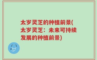 太岁灵芝的种植前景(太岁灵芝：未来可持续发展的种植前景)