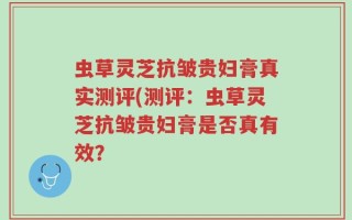 虫草灵芝抗皱贵妇膏真实测评(测评：虫草灵芝抗皱贵妇膏是否真有效？