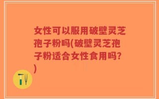 女性可以服用破壁灵芝孢子粉吗(破壁灵芝孢子粉适合女性食用吗？)