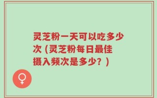 灵芝粉一天可以吃多少次 (灵芝粉每日最佳摄入频次是多少？)