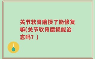关节软骨磨损了能修复嘛(关节软骨磨损能治愈吗？)