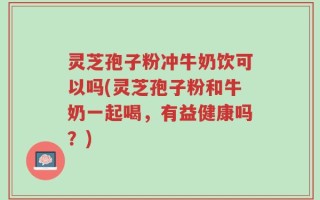 灵芝孢子粉冲牛奶饮可以吗(灵芝孢子粉和牛奶一起喝，有益健康吗？)