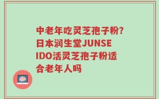 中老年吃灵芝孢子粉？日本润生堂JUNSEIDO活灵芝孢子粉适合老年人吗