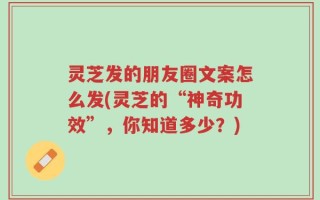 灵芝发的朋友圈文案怎么发(灵芝的“神奇功效”，你知道多少？)