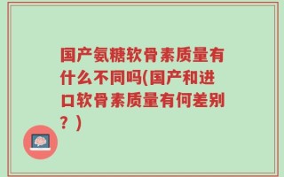 国产氨糖软骨素质量有什么不同吗(国产和进口软骨素质量有何差别？)