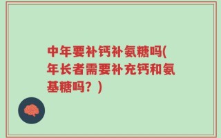 中年要补钙补氨糖吗(年长者需要补充钙和氨基糖吗？)