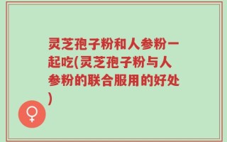 灵芝孢子粉和人参粉一起吃(灵芝孢子粉与人参粉的联合服用的好处)