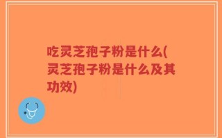 吃灵芝孢子粉是什么(灵芝孢子粉是什么及其功效)