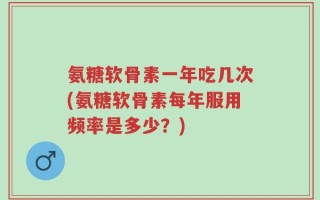 氨糖软骨素一年吃几次(氨糖软骨素每年服用频率是多少？)