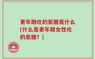 更年期吃的氨糖是什么(什么是更年期女性吃的氨糖？)