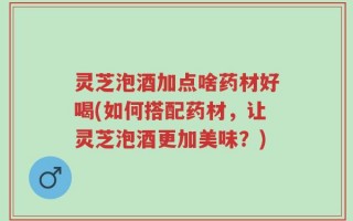 灵芝泡酒加点啥药材好喝(如何搭配药材，让灵芝泡酒更加美味？)