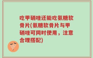 吃甲硝唑还能吃氨糖软骨片(氨糖软骨片与甲硝唑可同时使用，注意合理搭配)