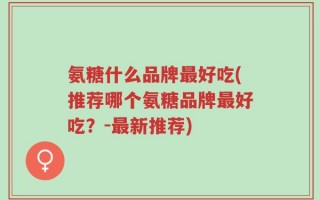 氨糖什么品牌最好吃(推荐哪个氨糖品牌最好吃？-最新推荐)