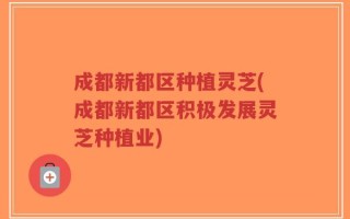 成都新都区种植灵芝(成都新都区积极发展灵芝种植业)
