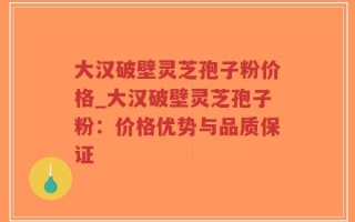 大汉破壁灵芝孢子粉价格_大汉破壁灵芝孢子粉：价格优势与品质保证