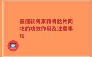 氨糖软骨素和骨肽片同吃的功效作用及注意事项