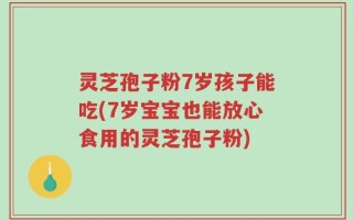 灵芝孢子粉7岁孩子能吃(7岁宝宝也能放心食用的灵芝孢子粉)