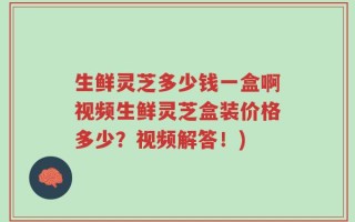 生鲜灵芝多少钱一盒啊视频生鲜灵芝盒装价格多少？视频解答！)