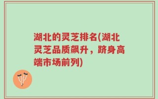 湖北的灵芝排名(湖北灵芝品质飙升，跻身高端市场前列)