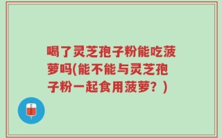 喝了灵芝孢子粉能吃菠萝吗(能不能与灵芝孢子粉一起食用菠萝？)