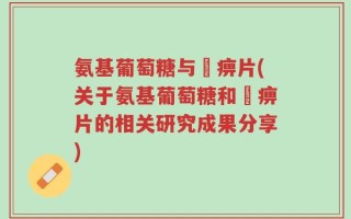 氨基葡萄糖与尪痹片(关于氨基葡萄糖和尪痹片的相关研究成果分享)