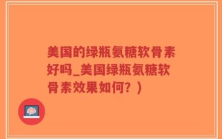 美国的绿瓶氨糖软骨素好吗_美国绿瓶氨糖软骨素效果如何？)