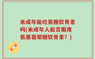 未成年能吃氨糖软骨素吗(未成年人能否服用氨基葡萄糖软骨素？)