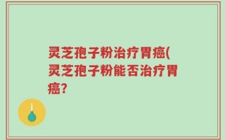 灵芝孢子粉治疗胃癌(灵芝孢子粉能否治疗胃癌？