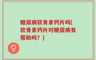 糖尿病软骨素钙片吗(软骨素钙片对糖尿病有帮助吗？)