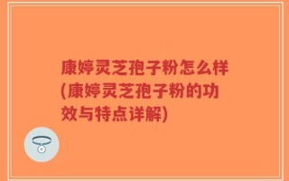 康婷灵芝孢子粉怎么样(康婷灵芝孢子粉的功效与特点详解)