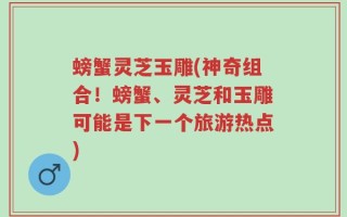 螃蟹灵芝玉雕(神奇组合！螃蟹、灵芝和玉雕可能是下一个旅游热点)