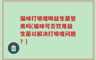 猫咪打喷嚏喝益生菌管用吗(猫咪可否饮用益生菌以解决打喷嚏问题？)